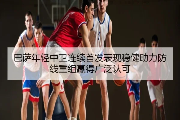 巴萨年轻中卫连续首发表现稳健助力防线重组赢得广泛认可
