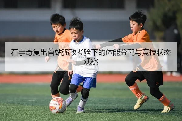 石宇奇复出首站强敌考验下的体能分配与竞技状态观察